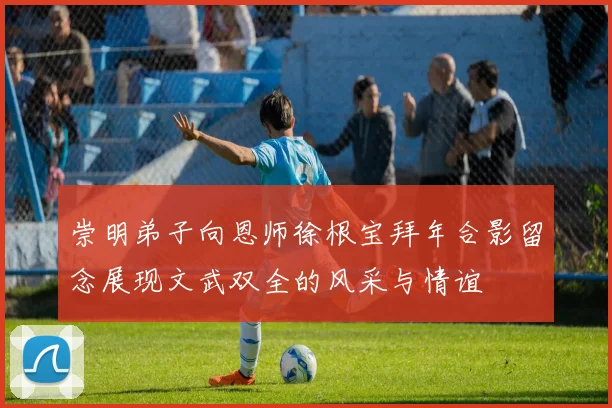 崇明弟子向恩师徐根宝拜年合影留念展现文武双全的风采与情谊
