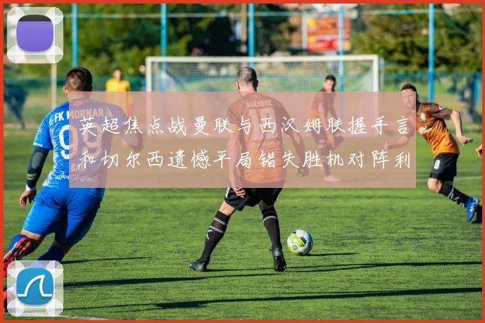 英超焦点战曼联与西汉姆联握手言和切尔西遗憾平局错失胜机对阵利兹联