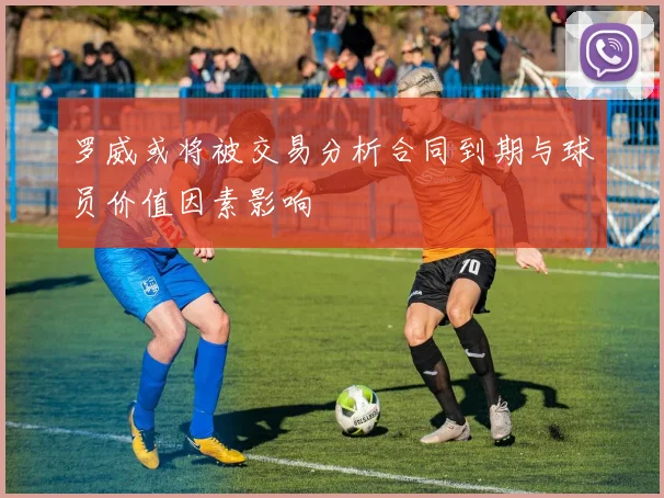 罗威或将被交易分析合同到期与球员价值因素影响