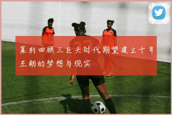 莱利回顾三巨头时代期望建立十年王朝的梦想与现实