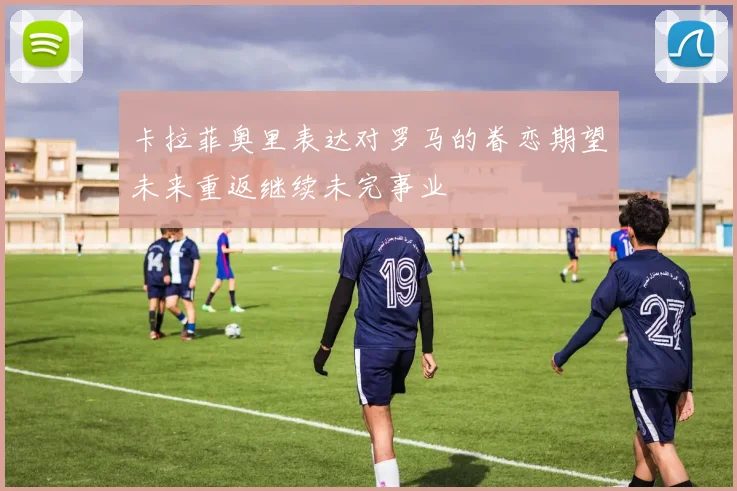 卡拉菲奥里表达对罗马的眷恋期望未来重返继续未完事业