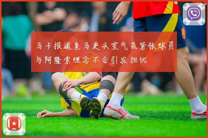 马卡报道皇马更衣室气氛紧张球员与阿隆索理念不合引发担忧