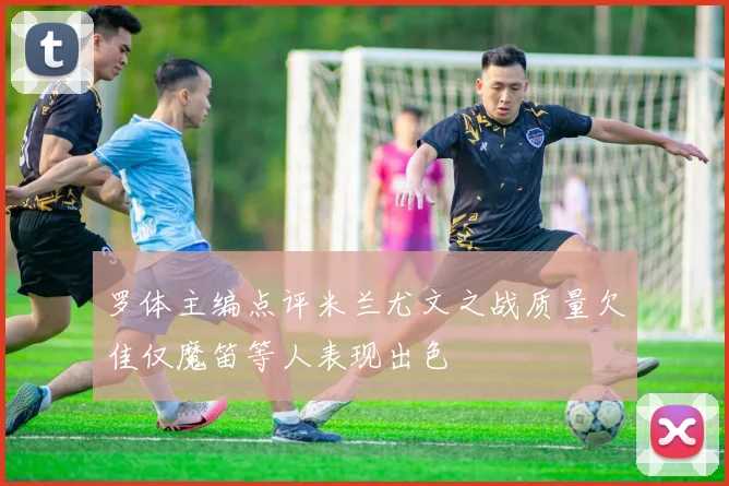 罗体主编点评米兰尤文之战质量欠佳仅魔笛等人表现出色