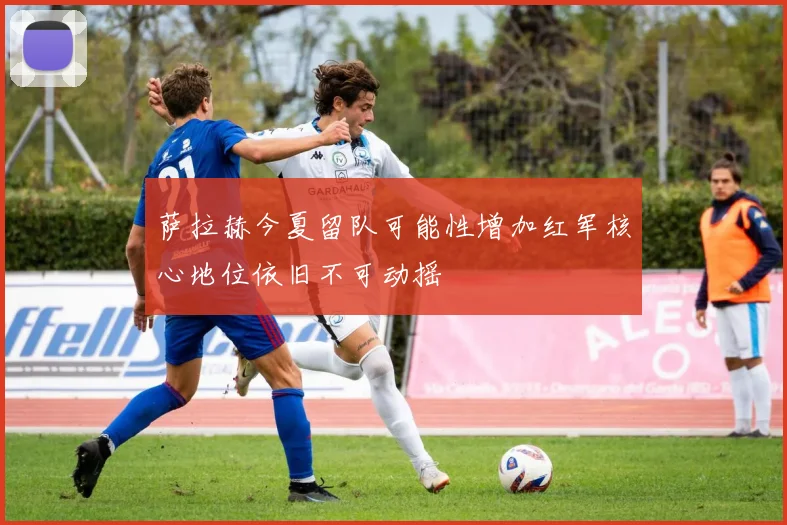萨拉赫今夏留队可能性增加红军核心地位依旧不可动摇