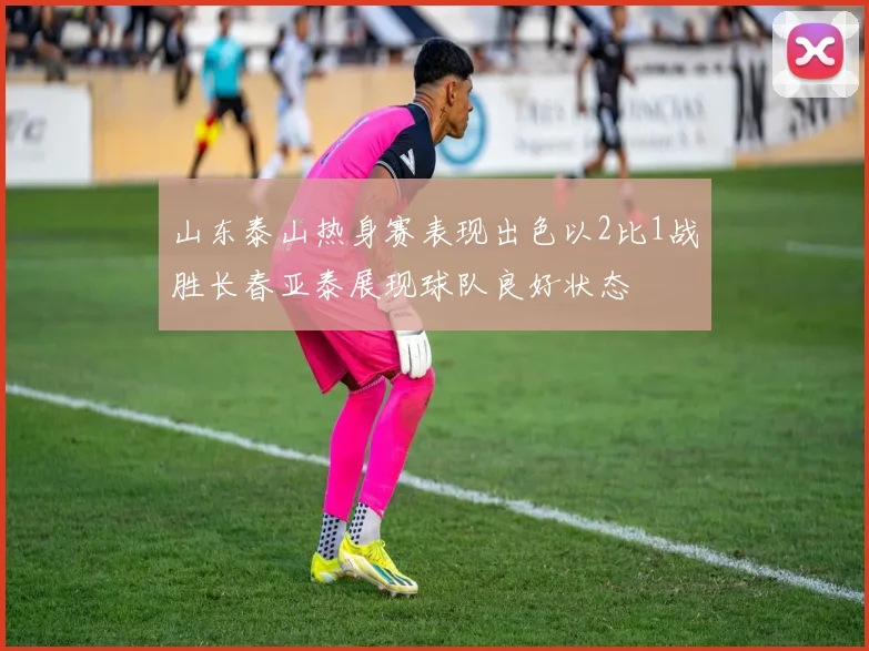 山东泰山热身赛表现出色以2比1战胜长春亚泰展现球队良好状态