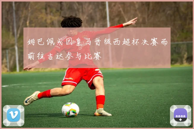 姆巴佩或因皇马晋级西超杯决赛而前往吉达参与比赛