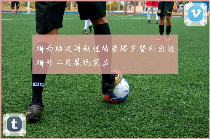 梅西助攻再创佳绩劳塔罗替补出场梅开二度展现实力