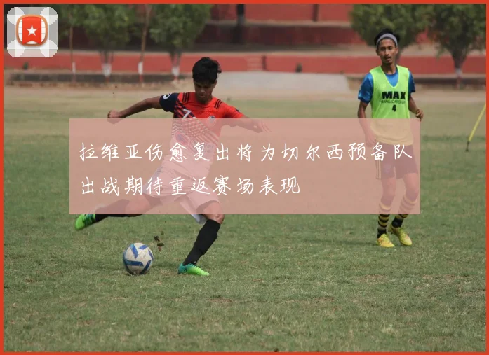 拉维亚伤愈复出将为切尔西预备队出战期待重返赛场表现