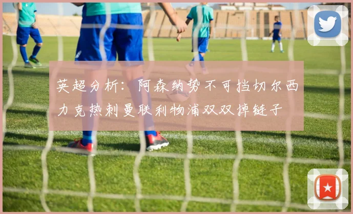 英超分析：阿森纳势不可挡切尔西力克热刺曼联利物浦双双掉链子