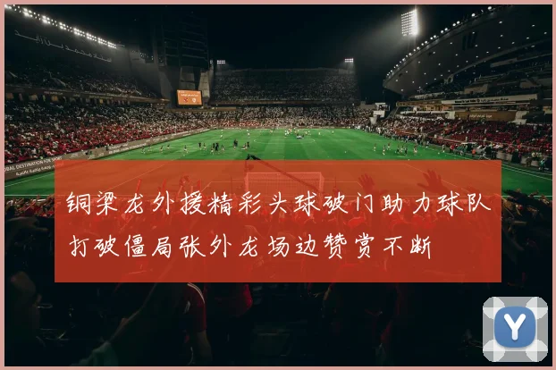 铜梁龙外援精彩头球破门助力球队打破僵局张外龙场边赞赏不断