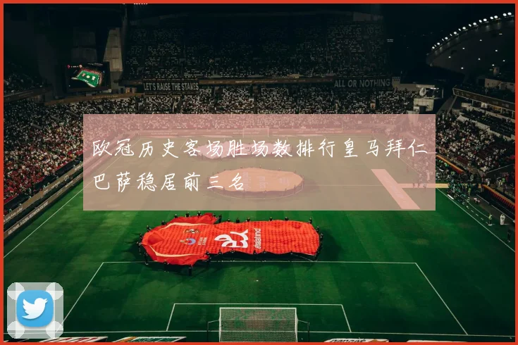 欧冠历史客场胜场数排行皇马拜仁巴萨稳居前三名