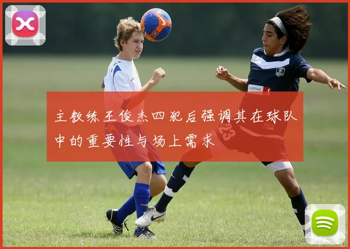主教练王俊杰四犯后强调其在球队中的重要性与场上需求