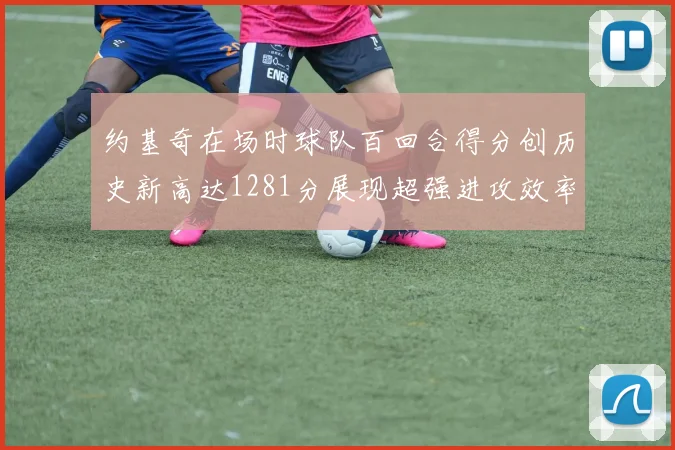 约基奇在场时球队百回合得分创历史新高达1281分展现超强进攻效率
