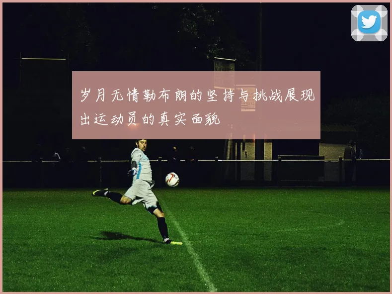岁月无情勒布朗的坚持与挑战展现出运动员的真实面貌