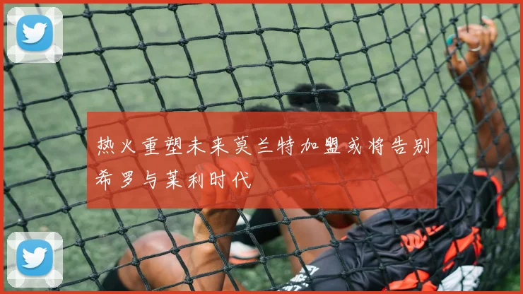 热火重塑未来莫兰特加盟或将告别希罗与莱利时代