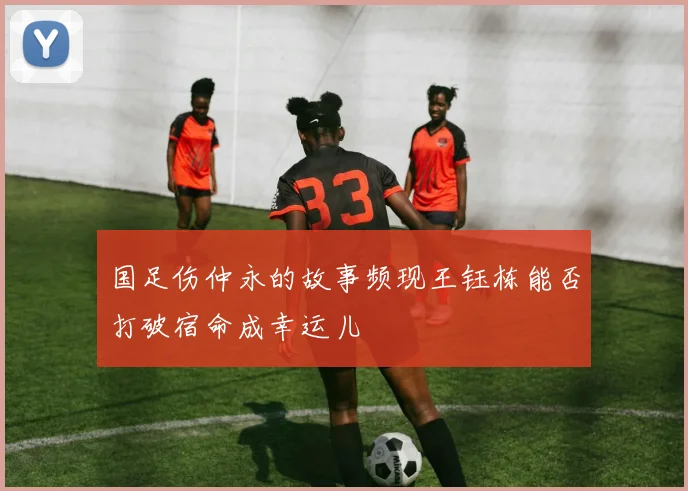 国足伤仲永的故事频现王钰栋能否打破宿命成幸运儿