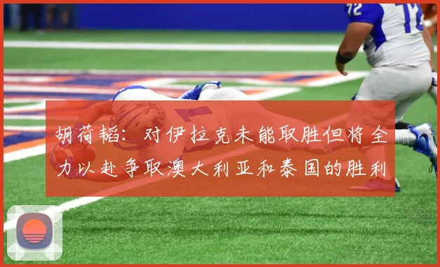 胡荷韬：对伊拉克未能取胜但将全力以赴争取澳大利亚和泰国的胜利