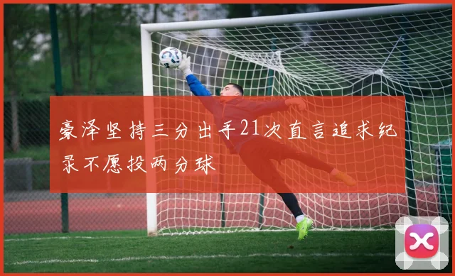 豪泽坚持三分出手21次直言追求纪录不愿投两分球