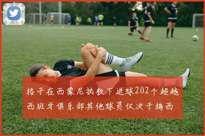 格子在西蒙尼执教下进球202个超越西班牙俱乐部其他球员仅次于梅西