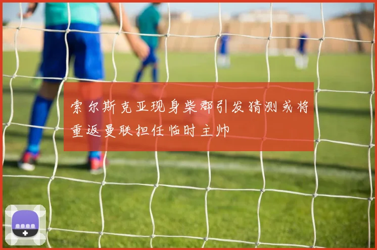 索尔斯克亚现身柴郡引发猜测或将重返曼联担任临时主帅