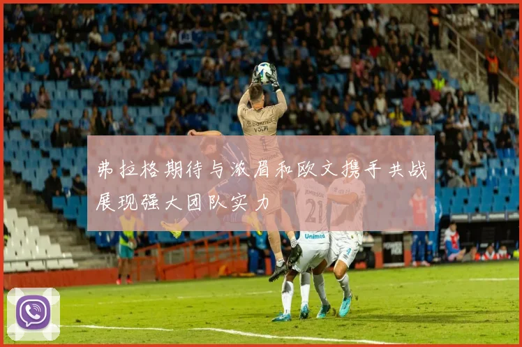 弗拉格期待与浓眉和欧文携手共战展现强大团队实力